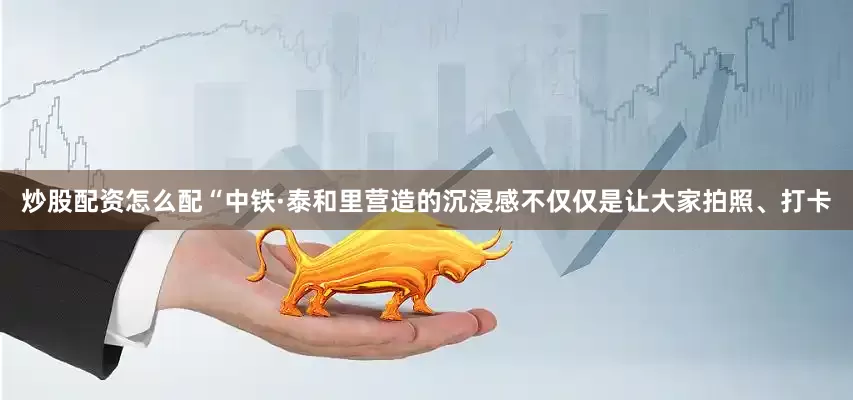 炒股配资怎么配“中铁·泰和里营造的沉浸感不仅仅是让大家拍照、打卡