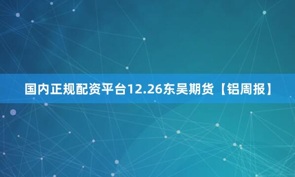 国内正规配资平台12.26东吴期货【铝周报】