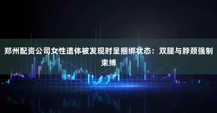 郑州配资公司女性遗体被发现时呈捆绑状态：双腿与脖颈强制束缚