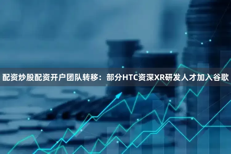 配资炒股配资开户团队转移：部分HTC资深XR研发人才加入谷歌