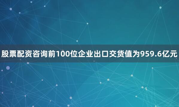 股票配资咨询前100位企业出口交货值为959.6亿元