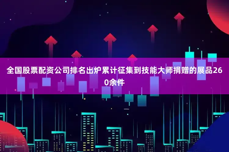 全国股票配资公司排名出炉累计征集到技能大师捐赠的展品260余件