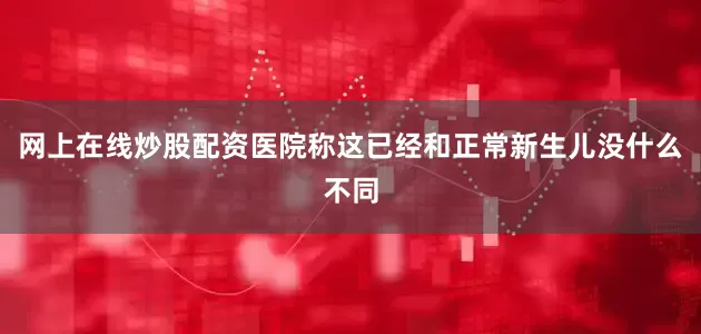 网上在线炒股配资医院称这已经和正常新生儿没什么不同