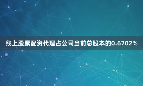 线上股票配资代理占公司当前总股本的0.6702%