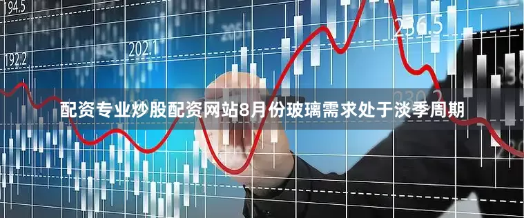 配资专业炒股配资网站8月份玻璃需求处于淡季周期
