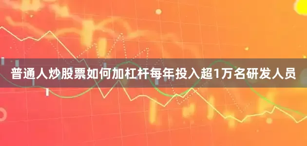 普通人炒股票如何加杠杆每年投入超1万名研发人员