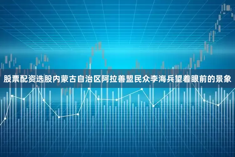 股票配资选股内蒙古自治区阿拉善盟民众李海兵望着眼前的景象