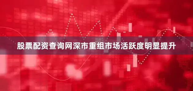 股票配资查询网深市重组市场活跃度明显提升