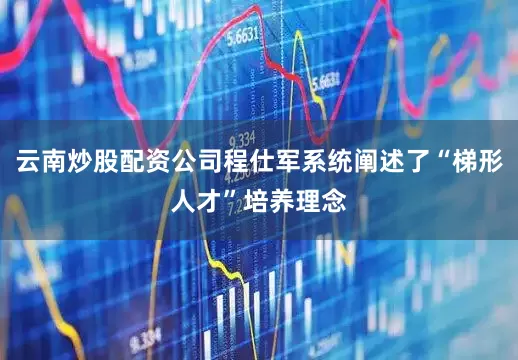云南炒股配资公司程仕军系统阐述了“梯形人才”培养理念
